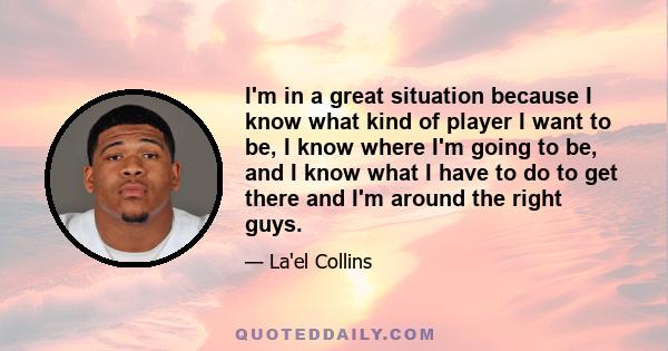 I'm in a great situation because I know what kind of player I want to be, I know where I'm going to be, and I know what I have to do to get there and I'm around the right guys.