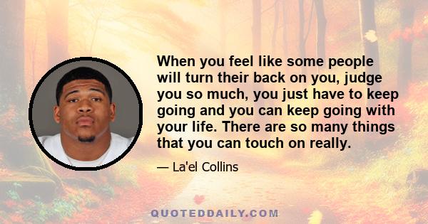 When you feel like some people will turn their back on you, judge you so much, you just have to keep going and you can keep going with your life. There are so many things that you can touch on really.