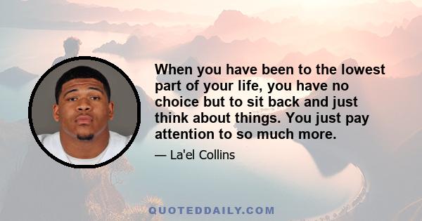 When you have been to the lowest part of your life, you have no choice but to sit back and just think about things. You just pay attention to so much more.