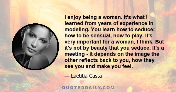 I enjoy being a woman. It's what I learned from years of experience in modeling. You learn how to seduce; how to be sensual, how to play. It's very important for a woman, I think. But it's not by beauty that you seduce. 