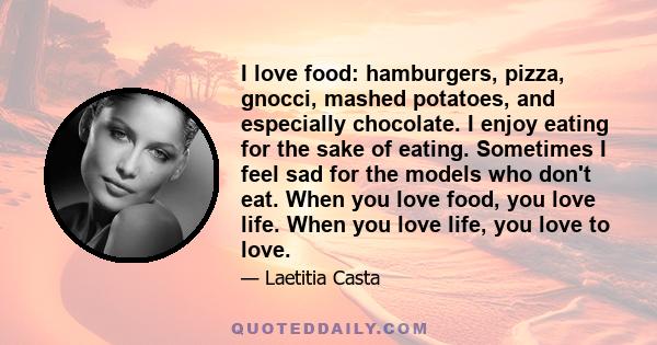 I love food: hamburgers, pizza, gnocci, mashed potatoes, and especially chocolate. I enjoy eating for the sake of eating. Sometimes I feel sad for the models who don't eat. When you love food, you love life. When you