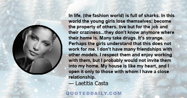 In life, (the fashion world) is full of sharks. In this world the young girls lose themselves; become the property of others, live but for the job and their craziness...they don't know anymore where their home is. Many