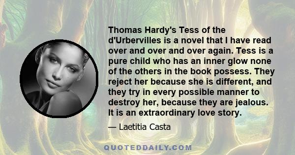 Thomas Hardy's Tess of the d'Urbervilles is a novel that I have read over and over and over again. Tess is a pure child who has an inner glow none of the others in the book possess. They reject her because she is