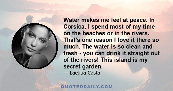 Water makes me feel at peace. In Corsica, I spend most of my time on the beaches or in the rivers. That's one reason I love it there so much. The water is so clean and fresh - you can drink it straight out of the