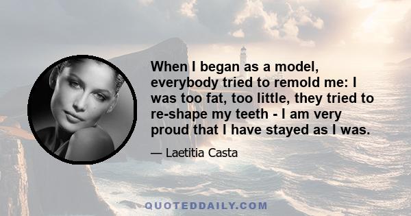 When I began as a model, everybody tried to remold me: I was too fat, too little, they tried to re-shape my teeth - I am very proud that I have stayed as I was.