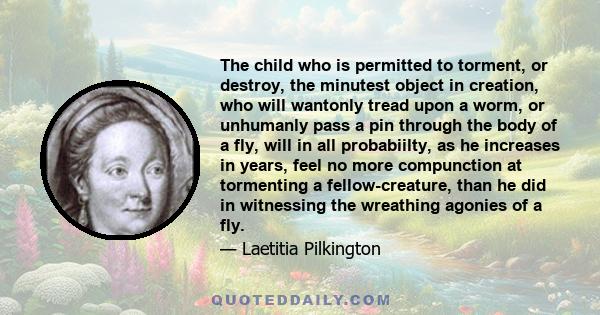 The child who is permitted to torment, or destroy, the minutest object in creation, who will wantonly tread upon a worm, or unhumanly pass a pin through the body of a fly, will in all probabiilty, as he increases in