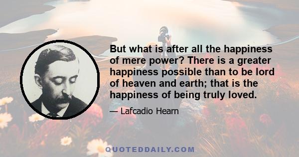 But what is after all the happiness of mere power? There is a greater happiness possible than to be lord of heaven and earth; that is the happiness of being truly loved.