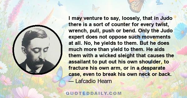 I may venture to say, loosely, that in Judo there is a sort of counter for every twist, wrench, pull, push or bend. Only the Judo expert does not oppose such movements at all. No, he yields to them. But he does much