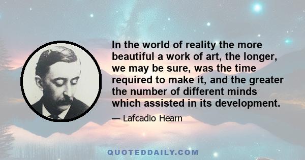 In the world of reality the more beautiful a work of art, the longer, we may be sure, was the time required to make it, and the greater the number of different minds which assisted in its development.