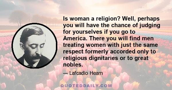 Is woman a religion? Well, perhaps you will have the chance of judging for yourselves if you go to America. There you will find men treating women with just the same respect formerly accorded only to religious