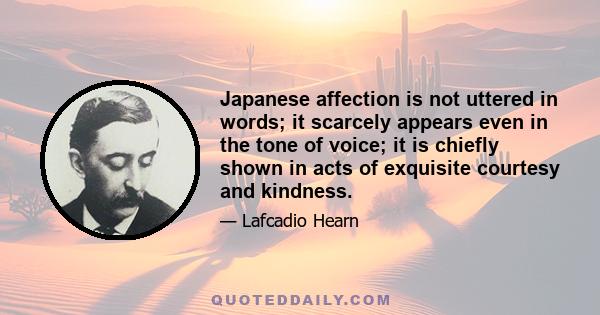 Japanese affection is not uttered in words; it scarcely appears even in the tone of voice; it is chiefly shown in acts of exquisite courtesy and kindness.