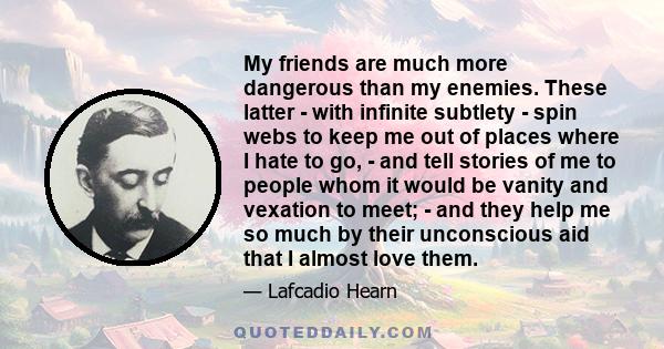 My friends are much more dangerous than my enemies. These latter - with infinite subtlety - spin webs to keep me out of places where I hate to go, - and tell stories of me to people whom it would be vanity and vexation