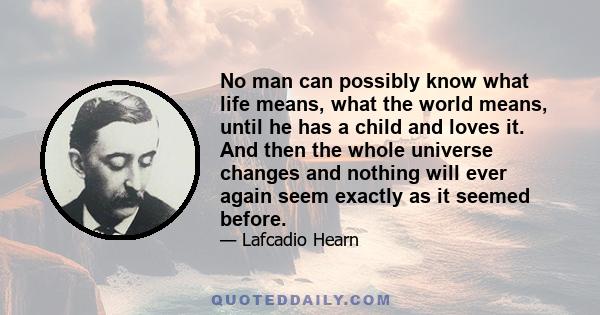 No man can possibly know what life means, what the world means, until he has a child and loves it. And then the whole universe changes and nothing will ever again seem exactly as it seemed before.