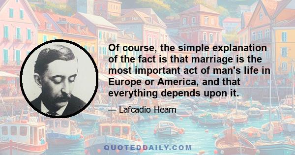 Of course, the simple explanation of the fact is that marriage is the most important act of man's life in Europe or America, and that everything depends upon it.