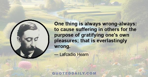 One thing is always wrong-always: to cause suffering in others for the purpose of gratifying one's own pleasures; that is everlastingly wrong.