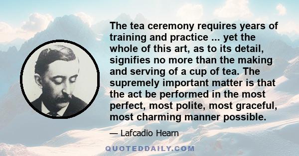 The tea ceremony requires years of training and practice ... yet the whole of this art, as to its detail, signifies no more than the making and serving of a cup of tea. The supremely important matter is that the act be