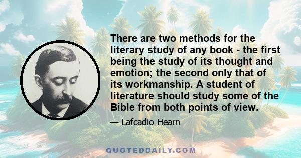 There are two methods for the literary study of any book - the first being the study of its thought and emotion; the second only that of its workmanship. A student of literature should study some of the Bible from both