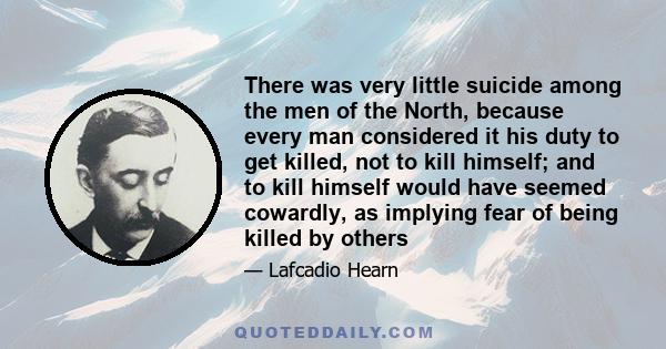 There was very little suicide among the men of the North, because every man considered it his duty to get killed, not to kill himself; and to kill himself would have seemed cowardly, as implying fear of being killed by