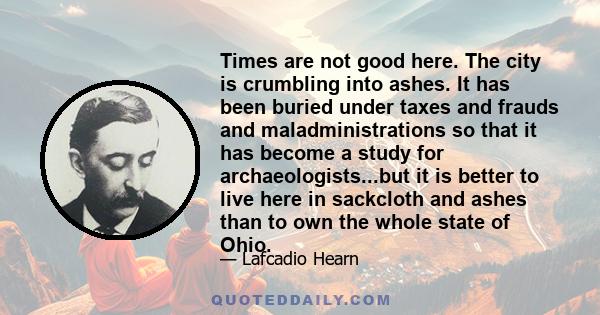 Times are not good here. The city is crumbling into ashes. It has been buried under taxes and frauds and maladministrations so that it has become a study for archaeologists...but it is better to live here in sackcloth