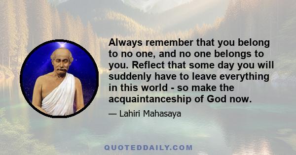 Always remember that you belong to no one, and no one belongs to you. Reflect that some day you will suddenly have to leave everything in this world - so make the acquaintanceship of God now.