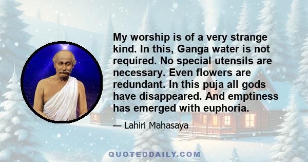 My worship is of a very strange kind. In this, Ganga water is not required. No special utensils are necessary. Even flowers are redundant. In this puja all gods have disappeared. And emptiness has emerged with euphoria.