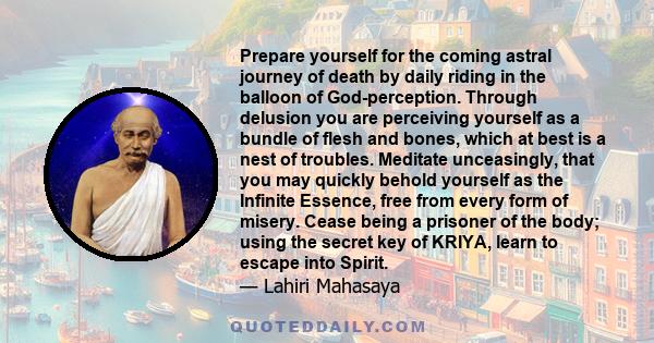 Prepare yourself for the coming astral journey of death by daily riding in the balloon of God-perception. Through delusion you are perceiving yourself as a bundle of flesh and bones, which at best is a nest of troubles. 