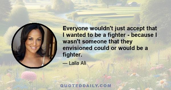 Everyone wouldn't just accept that I wanted to be a fighter - because I wasn't someone that they envisioned could or would be a fighter.