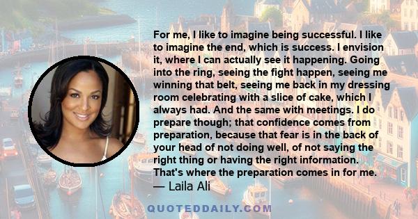 For me, I like to imagine being successful. I like to imagine the end, which is success. I envision it, where I can actually see it happening. Going into the ring, seeing the fight happen, seeing me winning that belt,