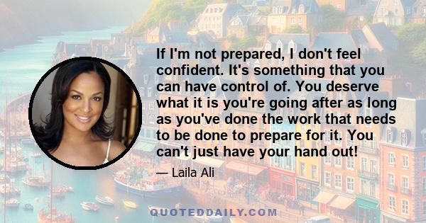 If I'm not prepared, I don't feel confident. It's something that you can have control of. You deserve what it is you're going after as long as you've done the work that needs to be done to prepare for it. You can't just 