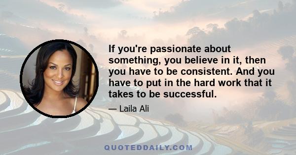 If you're passionate about something, you believe in it, then you have to be consistent. And you have to put in the hard work that it takes to be successful.