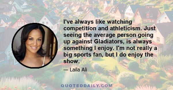 I've always like watching competition and athleticism. Just seeing the average person going up against Gladiators, is always something I enjoy. I'm not really a big sports fan, but I do enjoy the show.