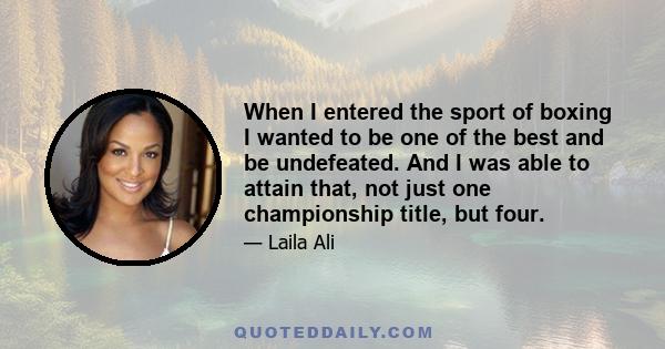 When I entered the sport of boxing I wanted to be one of the best and be undefeated. And I was able to attain that, not just one championship title, but four.