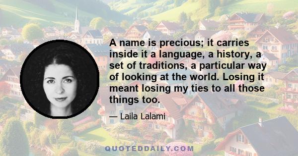 A name is precious; it carries inside it a language, a history, a set of traditions, a particular way of looking at the world. Losing it meant losing my ties to all those things too.