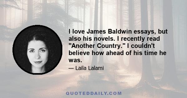 I love James Baldwin essays, but also his novels. I recently read Another Country. I couldn't believe how ahead of his time he was.