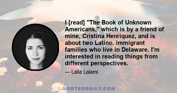 I [read] The Book of Unknown Americans, which is by a friend of mine, Cristina Henriquez, and is about two Latino, immigrant families who live in Delaware. I'm interested in reading things from different perspectives.