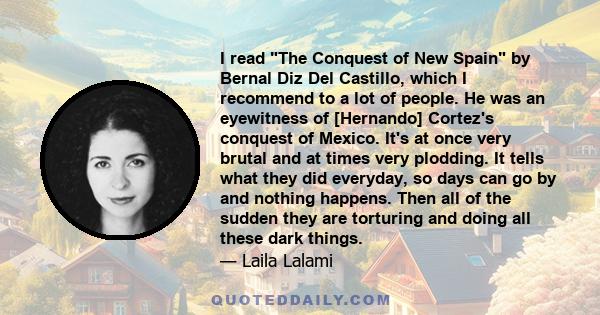 I read The Conquest of New Spain by Bernal Diz Del Castillo, which I recommend to a lot of people. He was an eyewitness of [Hernando] Cortez's conquest of Mexico. It's at once very brutal and at times very plodding. It