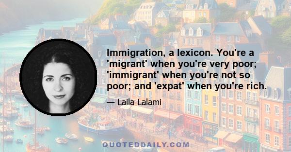 Immigration, a lexicon. You're a 'migrant' when you're very poor; 'immigrant' when you're not so poor; and 'expat' when you're rich.