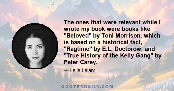 The ones that were relevant while I wrote my book were books like Beloved by Toni Morrison, which is based on a historical fact, Ragtime by E.L. Doctorow, and True History of the Kelly Gang by Peter Carey.