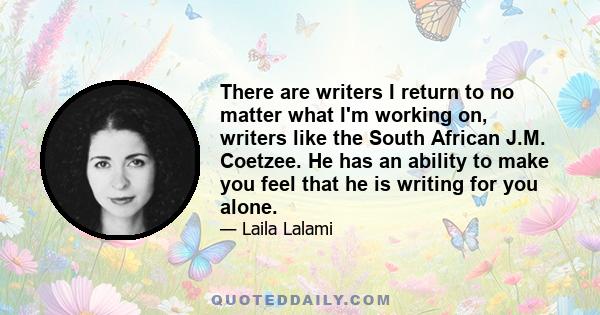 There are writers I return to no matter what I'm working on, writers like the South African J.M. Coetzee. He has an ability to make you feel that he is writing for you alone.