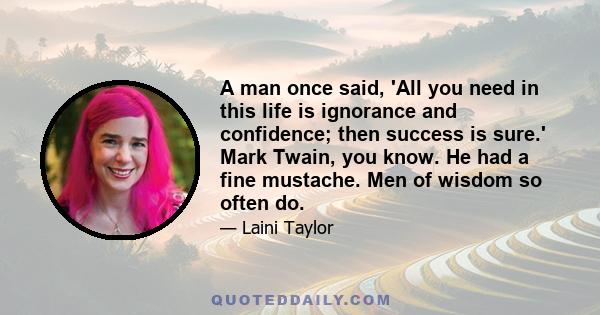 A man once said, 'All you need in this life is ignorance and confidence; then success is sure.' Mark Twain, you know. He had a fine mustache. Men of wisdom so often do.