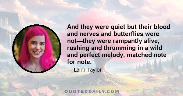 And they were quiet but their blood and nerves and butterflies were not—they were rampantly alive, rushing and thrumming in a wild and perfect melody, matched note for note.