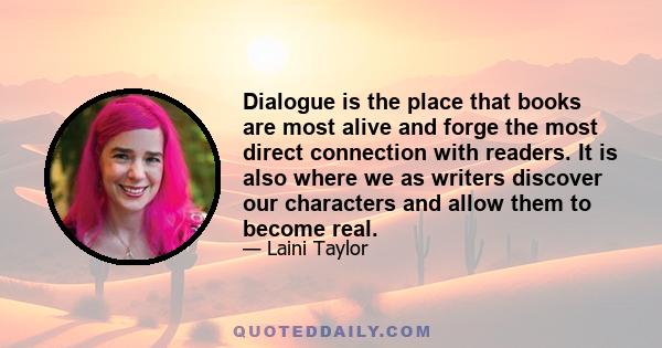 Dialogue is the place that books are most alive and forge the most direct connection with readers. It is also where we as writers discover our characters and allow them to become real.