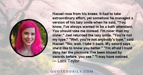 Hazael rose from his knees. It had to take extraordinary effort, yet somehow he managed a version of his lazy smile when he said, You know, I've always wanted to be a bath attendant. You should take me instead. I'm