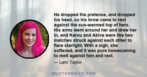 He dropped the pretense, and dropped his head, so his brow came to rest against the sun-warmed top of hers. His arms went around her and drew her in, and Karou and Akiva were like two matches struck against each other