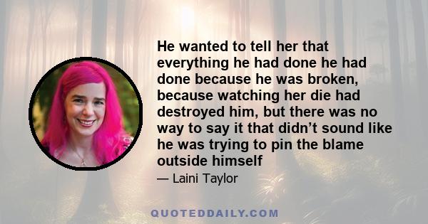 He wanted to tell her that everything he had done he had done because he was broken, because watching her die had destroyed him, but there was no way to say it that didn’t sound like he was trying to pin the blame