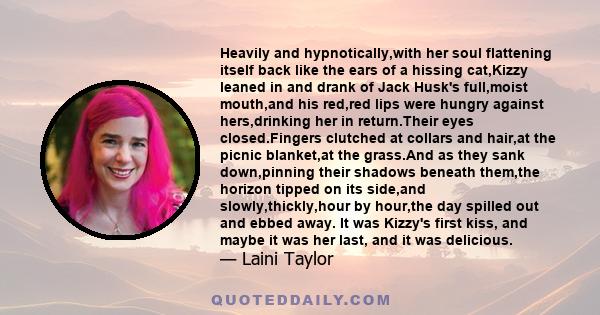 Heavily and hypnotically,with her soul flattening itself back like the ears of a hissing cat,Kizzy leaned in and drank of Jack Husk's full,moist mouth,and his red,red lips were hungry against hers,drinking her in