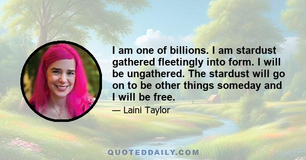 I am one of billions. I am stardust gathered fleetingly into form. I will be ungathered. The stardust will go on to be other things someday and I will be free.