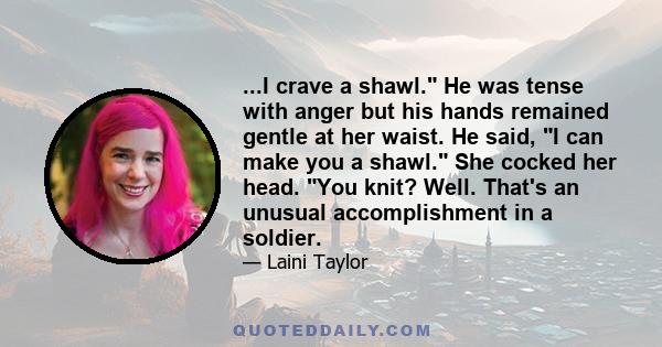 ...I crave a shawl. He was tense with anger but his hands remained gentle at her waist. He said, I can make you a shawl. She cocked her head. You knit? Well. That's an unusual accomplishment in a soldier.