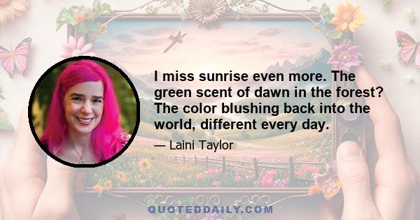 I miss sunrise even more. The green scent of dawn in the forest? The color blushing back into the world, different every day.