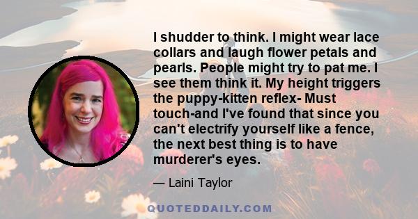 I shudder to think. I might wear lace collars and laugh flower petals and pearls. People might try to pat me. I see them think it. My height triggers the puppy-kitten reflex- Must touch-and I've found that since you